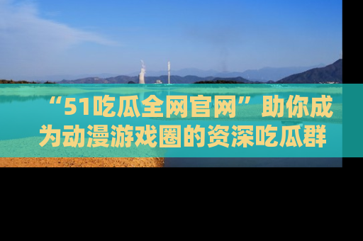 “51吃瓜全网官网”助你成为动漫游戏圈的资深吃瓜群众!