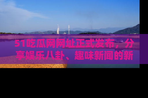 51吃瓜网网址正式发布，分享娱乐八卦、趣味新闻的新平台