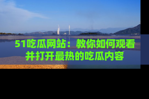 51吃瓜网站：教你如何观看并打开最热的吃瓜内容