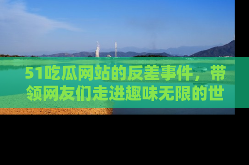 51吃瓜网站的反差事件，带领网友们走进趣味无限的世界