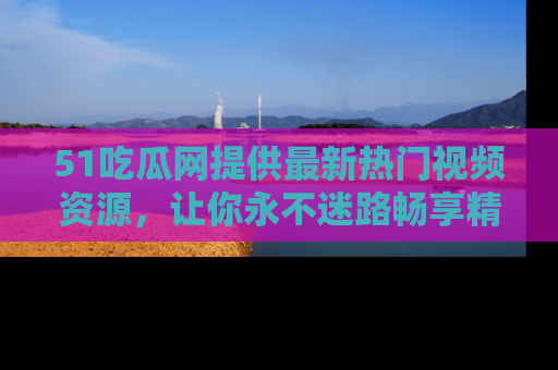51吃瓜网提供最新热门视频资源，让你永不迷路畅享精彩！