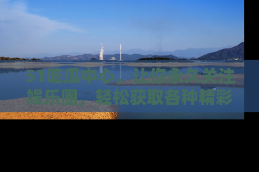 51吃瓜中心，让你永久关注娱乐圈，轻松获取各种精彩的吃瓜信息！