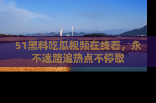 51黑料吃瓜视频在线看，永不迷路追热点不停歇