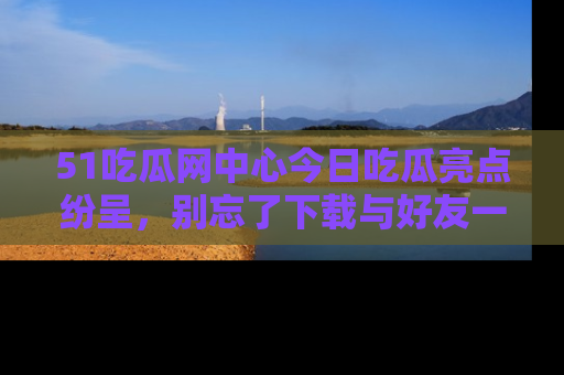 51吃瓜网中心今日吃瓜亮点纷呈，别忘了下载与好友一同分享！