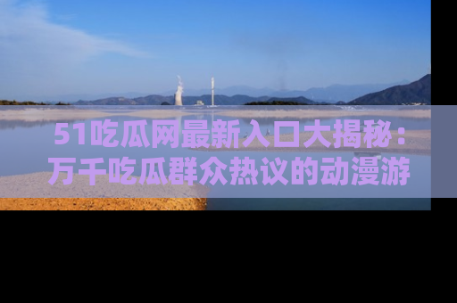 51吃瓜网最新入口大揭秘：万千吃瓜群众热议的动漫游戏事件