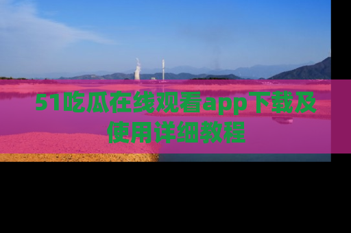 51吃瓜在线观看app下载及使用详细教程