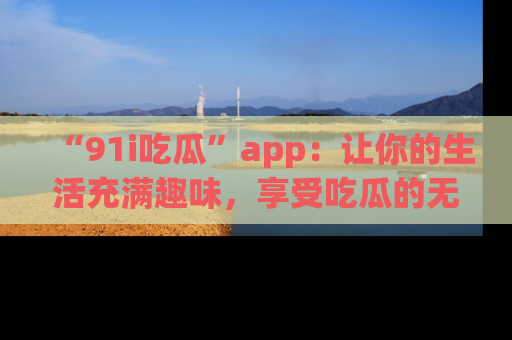“91i吃瓜”app:让你的生活充满趣味,享受吃瓜的无限乐趣!