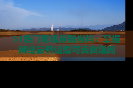51热门吃呱最新爆料：掌握网络最热话题与美食趣闻