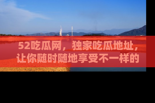 52吃瓜网,独家吃瓜地址,让你随时随地享受不一样的观看体验!