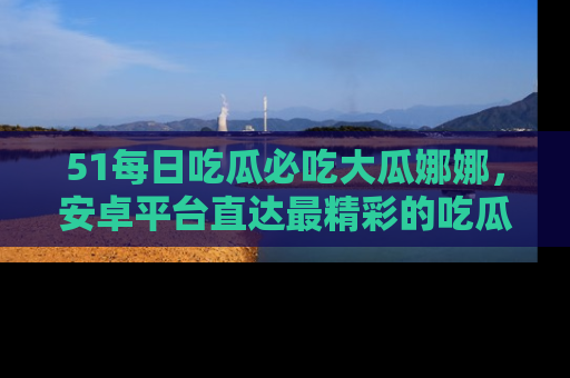 51每日吃瓜必吃大瓜娜娜，安卓平台直达最精彩的吃瓜内容。
