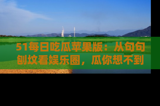 51每日吃瓜苹果版：从句句刨坟看娱乐圈，瓜你想不到的精彩纷呈！