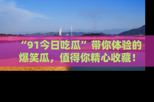 “91今日吃瓜”带你体验的爆笑瓜,值得你精心收藏!