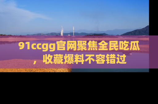 91ccgg官网聚焦全民吃瓜,收藏爆料不容错过