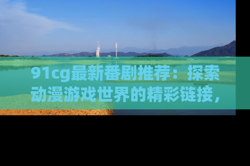 91cg最新番剧推荐:探索动漫游戏世界的精彩链接,尽在此处!