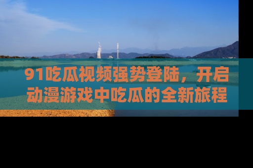 91吃瓜视频强势登陆,开启动漫游戏中吃瓜的全新旅程!