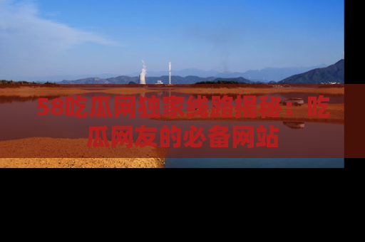 58吃瓜网独家线路揭秘:吃瓜网友的必备网站