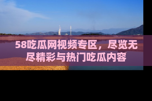 58吃瓜网视频专区,尽览无尽精彩与热门吃瓜内容