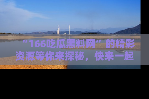 “166吃瓜黑料网”的精彩资源等你来探秘,快来一起吃瓜吧!