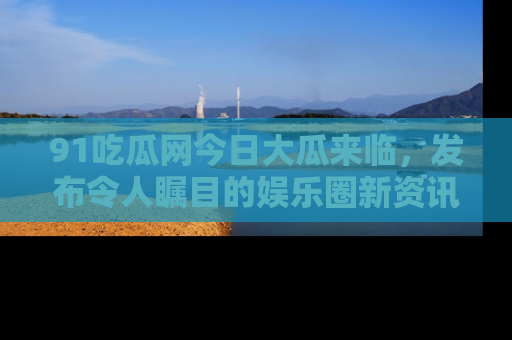91吃瓜网今日大瓜来临,发布令人瞩目的娱乐圈新资讯!