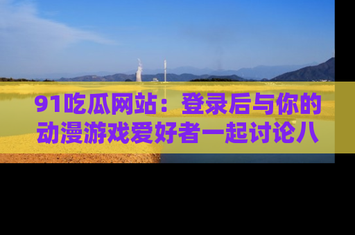 91吃瓜网站:登录后与你的动漫游戏爱好者一起讨论八卦!
