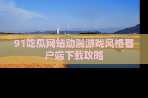 91吃瓜网站动漫游戏风格客户端下载攻略