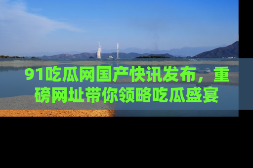 91吃瓜网国产快讯发布,重磅网址带你领略吃瓜盛宴
