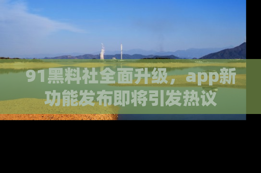 91黑料社全面升级,app新功能发布即将引发热议