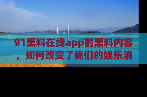 91黑料在线app的黑料内容,如何改变了我们的娱乐消费习惯?