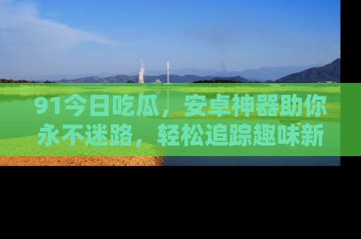 91今日吃瓜,安卓神器助你永不迷路,轻松追踪趣味新闻!