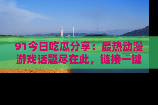 91今日吃瓜分享:最热动漫游戏话题尽在此,链接一键畅游!