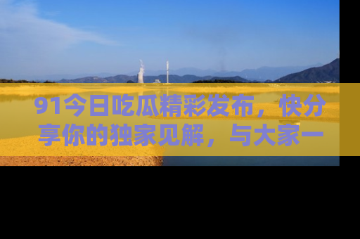 91今日吃瓜精彩发布,快分享你的独家见解,与大家一起讨论吧!