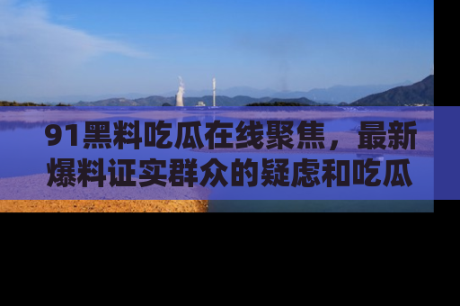91黑料吃瓜在线聚焦,最新爆料证实群众的疑虑和吃瓜乐趣!