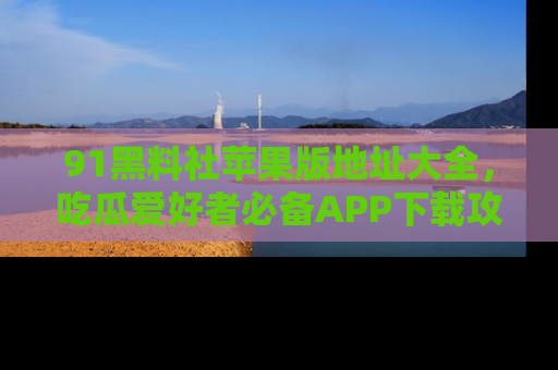 91黑料社苹果版地址大全,吃瓜爱好者必备APP下载攻略