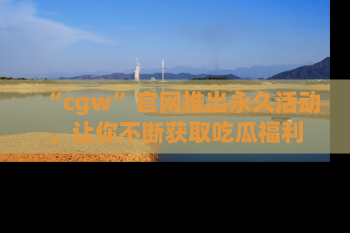 “cgw”官网推出永久活动,让你不断获取吃瓜福利