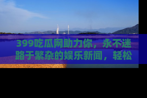 399吃瓜网助力你,永不迷路于繁杂的娱乐新闻,轻松追踪热点!