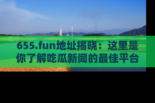 655.fun地址揭晓:这里是你了解吃瓜新闻的最佳平台,快来探索吧!