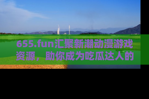655.fun汇聚新潮动漫游戏资源,助你成为吃瓜达人的必备平台!