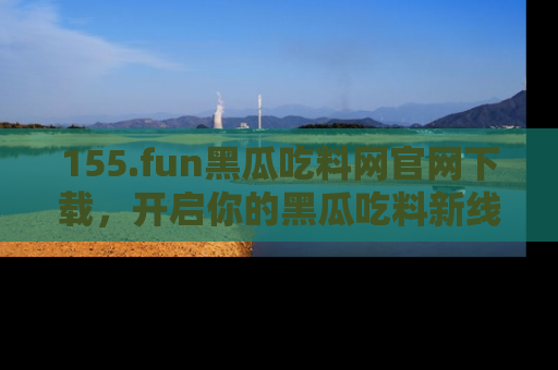155.fun黑瓜吃料网官网下载,开启你的黑瓜吃料新线路,轻松找到入口!