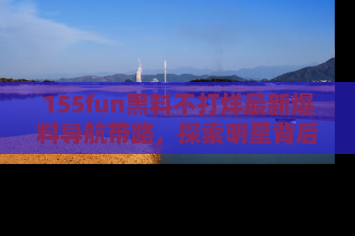 155fun黑料不打烊最新爆料导航带路,探索明星背后的秘密