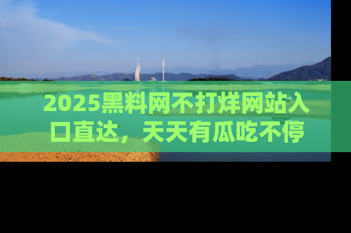 2025黑料网不打烊网站入口直达,天天有瓜吃不停