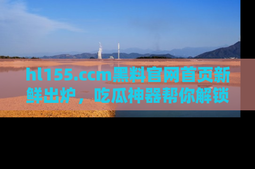 hl155.ccm黑料官网首页新鲜出炉,吃瓜神器帮你解锁那些鲜为人知的内幕!