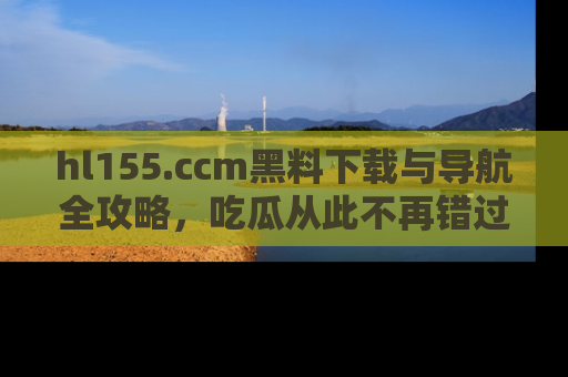 hl155.ccm黑料下载与导航全攻略,吃瓜从此不再错过任何热点