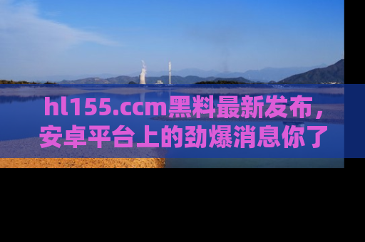 hl155.ccm黑料最新发布,安卓平台上的劲爆消息你了解了吗?