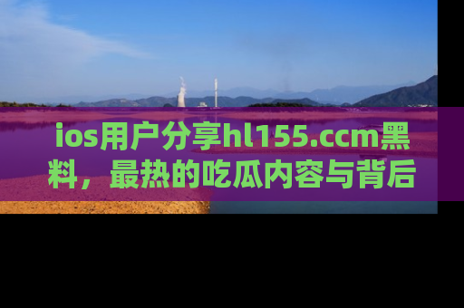 ios用户分享hl155.ccm黑料,最热的吃瓜内容与背后的真实事件!