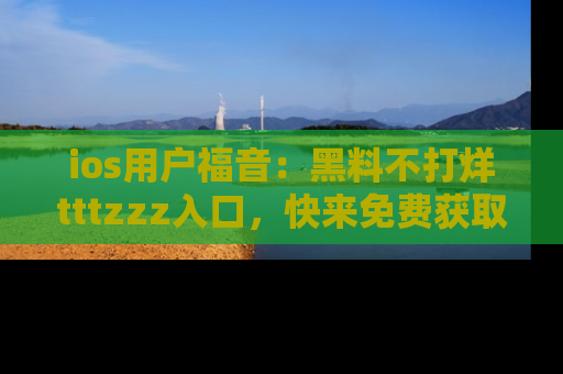 ios用户福音:黑料不打烊tttzzz入口,快来免费获取最新娱乐黑料!