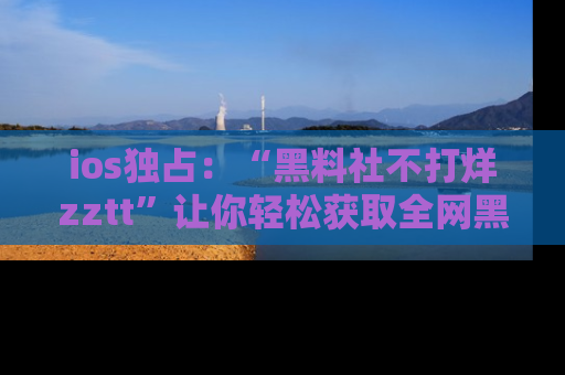 ios独占:“黑料社不打烊zztt”让你轻松获取全网黑料信息,不容错过!
