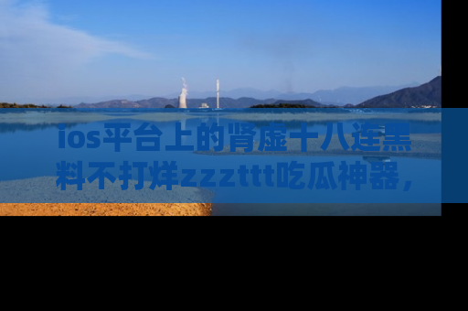 ios平台上的肾虚十八连黑料不打烊zzzttt吃瓜神器,你绝对不能错过
