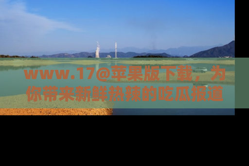 www.17@苹果版下载,为你带来新鲜热辣的吃瓜报道,尽情享受!