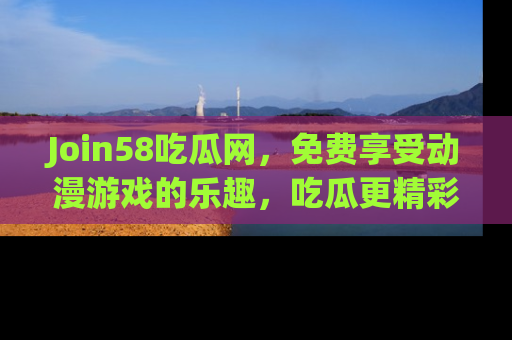 Join58吃瓜网,免费享受动漫游戏的乐趣,吃瓜更精彩!