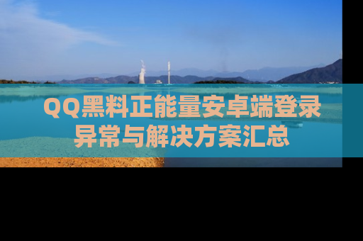 QQ黑料正能量安卓端登录异常与解决方案汇总